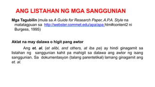 ANG LISTAHAN NG MGA SANGGUNIAN
Mga Tagubilin (mula sa A Guide for Research Paper, A.P.A. Style na
matatagpuan sa http://webster.commet.edu/apa/apa htm#content2 ni
Burgess, 1995)
Aklat na may dalawa o higit pang awtor
Ang et. al. (et alibi, and others, at iba pa) ay hindi ginagamit sa
listahan ng sanggunian kahit pa mahigit sa dalawa ang awtor ng isang
sanggunian. Sa dokumentasyon (talang parentetikal) lamang ginagamit ang
et. al.
 