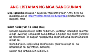 ANG LISTAHAN NG MGA SANGGUNIAN
Mga Tagubilin (mula sa A Guide for Research Paper, A.P.A. Style na
matatagpuan sa http://webster.commet.edu/apa/apa htm#content2 ni
Burgess, 1995)
Inedit na bolyum ng isang aklat
• Simulan sa apelyido ng editor ng bolyum. Bantasan katulad ng sa awtor
o mga awtor ng isang aklat. Kung dalawa o higit pa ang editor, gumamit
ng ampersand sa pagitan ng dalawang editor at huling editor kung tatlo
o higit pa.
• Isunod ang ed. (nag-iisang editor) o Eds. (dalawa o higit pa) na
nakapaloob sa parentesis. Tuldukan.
• Sundin ang tuntunin A.2, A.3 at A.4.
 