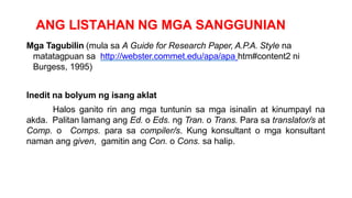 ANG LISTAHAN NG MGA SANGGUNIAN
Mga Tagubilin (mula sa A Guide for Research Paper, A.P.A. Style na
matatagpuan sa http://webster.commet.edu/apa/apa htm#content2 ni
Burgess, 1995)
Inedit na bolyum ng isang aklat
Halos ganito rin ang mga tuntunin sa mga isinalin at kinumpayl na
akda. Palitan lamang ang Ed. o Eds. ng Tran. o Trans. Para sa translator/s at
Comp. o Comps. para sa compiler/s. Kung konsultant o mga konsultant
naman ang given, gamitin ang Con. o Cons. sa halip.
 