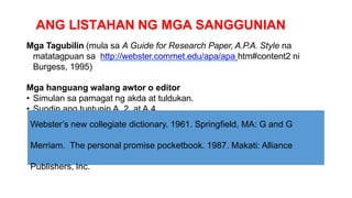 ANG LISTAHAN NG MGA SANGGUNIAN
Mga Tagubilin (mula sa A Guide for Research Paper, A.P.A. Style na
matatagpuan sa http://webster.commet.edu/apa/apa htm#content2 ni
Burgess, 1995)
Mga hanguang walang awtor o editor
• Simulan sa pamagat ng akda at tuldukan.
• Sundin ang tuntunin A. 2, at A.4.
Webster’s new collegiate dictionary. 1961. Springfield, MA: G and G
Merriam. The personal promise pocketbook. 1987. Makati: Alliance
Publishers, Inc.
 