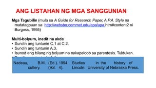 ANG LISTAHAN NG MGA SANGGUNIAN
Mga Tagubilin (mula sa A Guide for Research Paper, A.P.A. Style na
matatagpuan sa http://webster.commet.edu/apa/apa htm#content2 ni
Burgess, 1995)
Multi-bolyum, inedit na akda
• Sundin ang tuntunin C.1 at C.2.
• Sundin ang tuntunin A.3.
• Isunod ang bilang ng bolyum na nakapaloob sa parentesis. Tuldukan.
• Sundin ang tuntunin A.4.
Nadeau, B.M. (Ed.). 1994. Studies in the history of
cutlery. (Vol. 4). Lincoln: University of Nebraska Press.
 