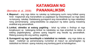 KATANGIAN NG
PANANALIKSIK
(Bernales et. al., 2008)
4. Mapanuri - ang mga datos na nakalap ay kailangang suriin nang kritikal upang
hindi magkamali ang mananaliksik sa paglalapat ng interpretasyon sa mga datos
na kanyang nakalap. Kadalasang gumagamit ang mananaliksik ng mga nabalideyt
nang pamamaraang pang-estadistika sa pagsusuri ng datos upang masabing
analitikal ang pananaliksik.
5. Lohikal, obhetibo at walang pagkiling - lahat ng tuklas o findings at mga
kongklusyon ay kailangang lohikal na nakabatay sa mga empirikal na datos at
walang pagtatangkang ginawa upang baguhin ang resulta ng pananaliksik.
Walang puwang dito ang sariling pagkiling.
6. Gumagamit ng mga kwantiteytib o istatistikal na metodo - ang mga datos ay
dapat mailahad sa pamamaraang numerikal at masuri sa pamamagitan ng
istatistikal na tritment upang matukoy ang kanilang gamit at kahalagahan.
 