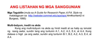 ANG LISTAHAN NG MGA SANGGUNIAN
Mga Tagubilin (mula sa A Guide for Research Paper, A.P.A. Style na
matatagpuan sa http://webster.commet.edu/apa/apa htm#content2 ni
Burgess, 1995)
Multi-bolyum, inedit na akda
Kung ang multi-bolyum na akda ay hindi inedit at sa halip ay isinulat
ng isang awtor, sundin lang ang tuntunin A.1, A.2, A.3, E.4, at A.4. Kung
dalawa o higit pa ang awtor, sundin ang tuntunin B.1, B.2, A.2, A.3, E.4, at
A.4.
 