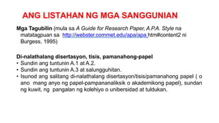 ANG LISTAHAN NG MGA SANGGUNIAN
Mga Tagubilin (mula sa A Guide for Research Paper, A.P.A. Style na
matatagpuan sa http://webster.commet.edu/apa/apa htm#content2 ni
Burgess, 1995)
Di-nalathalang disertasyon, tisis, pamanahong-papel
• Sundin ang tuntunin A.1 at A.2.
• Sundin ang tuntunin A.3 at salungguhitan.
• Isunod ang salitang di-nalathalang disertasyon/tisis/pamanahong papel ( o
ano mang anyo ng papel-pampananaliksik o akademikong papel), sundan
ng kuwit, ng pangalan ng kolehiyo o unibersidad at tuldukan.
 