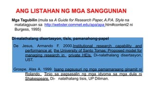 ANG LISTAHAN NG MGA SANGGUNIAN
Mga Tagubilin (mula sa A Guide for Research Paper, A.P.A. Style na
matatagpuan sa http://webster.commet.edu/apa/apa htm#content2 ni
Burgess, 1995)
Di-nalathalang disertasyon, tisis, pamanahong-papel
De Jesus, Armando F. 2000.Institutional research capability and
performance at the University of Santo Tomas: Proposed model for
managing research in private HEIs. Di-nalathalang disertasyon,
UST.
Grospe, Alas A. 1999. Isang pagsusuri ng mga pamamaraang ginamit ni
Rolando Tinio sa pagsasalin ng mga idyoma sa mga dula ni
Shakespeare. Di- nalathalang tisis, UP Diliman.
 