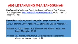 ANG LISTAHAN NG MGA SANGGUNIAN
Mga Tagubilin (mula sa A Guide for Research Paper, A.P.A. Style na
matatagpuan sa http://webster.commet.edu/apa/apa htm#content2 ni
Burgess, 1995)
Mga artikulo mula sa journal, magasin, dyaryo, newsletter
Dauz, Florentino. 2003. Agosto 10. Ang bayan ng Gapan. Kabayan, 4.
Maddux, K. 1997. March. True stories of the interest patrol. Net
Guide Magazine, 88-98.
Nolasco,Ma. Ricardo.1998. Hunyo. Ang linggwistiks sa pagsalinsa
wikang pambansa. Lagda, 12-20.
 