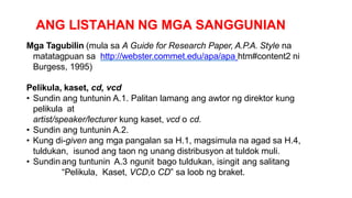 ANG LISTAHAN NG MGA SANGGUNIAN
Mga Tagubilin (mula sa A Guide for Research Paper, A.P.A. Style na
matatagpuan sa http://webster.commet.edu/apa/apa htm#content2 ni
Burgess, 1995)
Pelikula, kaset, cd, vcd
• Sundin ang tuntunin A.1. Palitan lamang ang awtor ng direktor kung
pelikula at
artist/speaker/lecturer kung kaset, vcd o cd.
• Sundin ang tuntunin A.2.
• Kung di-given ang mga pangalan sa H.1, magsimula na agad sa H.4,
tuldukan, isunod ang taon ng unang distribusyon at tuldok muli.
• Sundin ang tuntunin A.3 ngunit bago tuldukan, isingit ang salitang
“Pelikula, Kaset, VCD,o CD” sa loob ng braket.
 