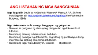 ANG LISTAHAN NG MGA SANGGUNIAN
Mga Tagubilin (mula sa A Guide for Research Paper, A.P.A. Style na
matatagpuan sa http://webster.commet.edu/apa/apa htm#content2 ni
Burgess, 1995)
Mga dokumento mula sa mga tanggapan ng gobyerno
• Simulan sa pangalan ng ahensyang pinagmulan ng dokumento at
tuldukan.
• Isunod ang taon ng publikasyon at tuldukan.
• Isunod ang pamagat ng dokumento, ang bilang ng publikasyon (kung
mayroon) sa loob ng parentesis at tuldukan.
• Isunod ang lugar ng publikasyon, tutuldok at pablisyer.
 