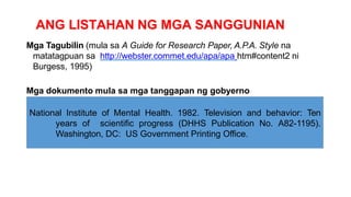 ANG LISTAHAN NG MGA SANGGUNIAN
Mga Tagubilin (mula sa A Guide for Research Paper, A.P.A. Style na
matatagpuan sa http://webster.commet.edu/apa/apa htm#content2 ni
Burgess, 1995)
Mga dokumento mula sa mga tanggapan ng gobyerno
National Institute of Mental Health. 1982. Television and behavior: Ten
years of scientific progress (DHHS Publication No. A82-1195).
Washington, DC: US Government Printing Office.
 