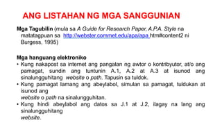 ANG LISTAHAN NG MGA SANGGUNIAN
Mga Tagubilin (mula sa A Guide for Research Paper, A.P.A. Style na
matatagpuan sa http://webster.commet.edu/apa/apa htm#content2 ni
Burgess, 1995)
Mga hanguang elektroniko
• Kung nakapost sa internet ang pangalan ng awtor o kontribyutor, at/o ang
pamagat, sundin ang tuntunin A.1, A.2 at A.3 at isunod ang
sinalungguhitang website o path. Tapusin sa tuldok.
• Kung pamagat lamang ang abeylabol, simulan sa pamagat, tuldukan at
isunod ang
website o path na sinalungguhitan.
• Kung hindi abeylabol ang datos sa J.1 at J.2, ilagay na lang ang
sinalungguhitang
website.
 