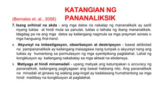 KATANGIAN NG
PANANALIKSIK
(Bernales et. al., 2008)
7. Isang orihinal na akda - ang mga datos na nakalap ng mananaliksik ay sarili
niyang tuklas at hindi mula sa panulat, tuklas o lathala ng ibang mananaliksik.
Idagdag pa na ang mga datos ay kailangang nagmula sa mga praymari sorses o
mga hanguang first-hand.
8. Akyureyt na imbestigasyon, obserbasyon at deskripsyon - bawat aktibidad
na pampananaliksik ay kailangang maisagawa nang tumpak o akyureyt nang ang
tuklas ay humantong sa pormulasyon ng mga syentipikong paglalahat. Lahat ng
kongklusyon ay kailangang nakabatay sa mga aktwal na ebidensya.
9. Matiyaga at hindi minamadali - upang matiyak ang katumpakan o accuracy ng
pananaliksik, kailangang pagtiyagaan ang bawat hakbang nito. Ang pananaliksik
na minadali at ginawa ng walang pag-iingat ay kadalasang humahantong sa mga
hindi matitibay na kongklusyon at paglalahat.
 