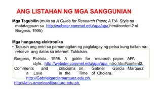 ANG LISTAHAN NG MGA SANGGUNIAN
Mga Tagubilin (mula sa A Guide for Research Paper, A.P.A. Style na
matatagpuan sa http://webster.commet.edu/apa/apa htm#content2 ni
Burgess, 1995)
Mga hanguang elektroniko
• Tapusin ang entri sa pamamagitan ng paglalagay ng petsa kung kailan na-
retrieve ang datos sa internet. Tuldukan.
Burgess, Patricia. 1995. A guide for research paper. APA
style. http://webster.commet.edu/apa/apa intro.htm#content2.
Comments and criticisms on Gabriel Garcia Marquez’
a Love in the Time of Cholera.
http://Gabrielgarciamarquez.edu.ph.
http://latin-americanliterature.edu.ph.
 