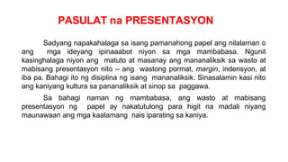 PASULAT na PRESENTASYON
Sadyang napakahalaga sa isang pamanahong papel ang nilalaman o
ang mga ideyang ipinaaabot niyon sa mga mambabasa. Ngunit
kasinghalaga niyon ang matuto at masanay ang mananaliksik sa wasto at
mabisang presentasyon nito – ang wastong pormat, margin, indensyon, at
iba pa. Bahagi ito ng disiplina ng isang mananaliksik. Sinasalamin kasi nito
ang kaniyang kultura sa pananaliksik at sinop sa paggawa.
Sa bahagi naman ng mambabasa, ang wasto at mabisang
presentasyon ng papel ay nakatutulong para higit na madali niyang
maunawaan ang mga kaalamang nais iparating sa kaniya.
 