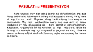 PASULAT na PRESENTASYON
Kung tutuusin, may iba’t ibang pormat na iminumungkahi ang iba’t
ibang unibersidad at kolehiyo at walang makapagsasabi na ang isa ay tama
at ang iba ay mali. Mayroon silang kani-kaniyang kumbensyon sa
pananaliksik. May mga pagkakataon ngang ang mga guro ng iisang
institusyon ay may itinatakdang iba- ibang pormat at pangangailangan.
Kadalasan, nagbubunga ito ng kalituhan sa mga mag-aaral. Isipin na
lamang na sasanayin ang mga mag-aaral sa pagsulat sa isang tiyak na
pormat sa isang subject tulad halimbawa ng Ingles samantalang iba naman
sa Filipino.
 