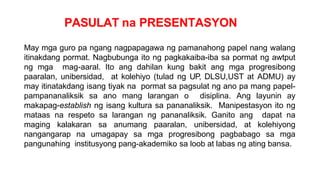 PASULAT na PRESENTASYON
May mga guro pa ngang nagpapagawa ng pamanahong papel nang walang
itinakdang pormat. Nagbubunga ito ng pagkakaiba-iba sa pormat ng awtput
ng mga mag-aaral. Ito ang dahilan kung bakit ang mga progresibong
paaralan, unibersidad, at kolehiyo (tulad ng UP, DLSU,UST at ADMU) ay
may itinatakdang isang tiyak na pormat sa pagsulat ng ano pa mang papel-
pampananaliksik sa ano mang larangan o disiplina. Ang layunin ay
makapag-establish ng isang kultura sa pananaliksik. Manipestasyon ito ng
mataas na respeto sa larangan ng pananaliksik. Ganito ang dapat na
maging kalakaran sa anumang paaralan, unibersidad, at kolehiyong
nangangarap na umagapay sa mga progresibong pagbabago sa mga
pangunahing institusyong pang-akademiko sa loob at labas ng ating bansa.
 
