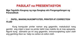PASULAT na PRESENTASYON
Mga Tagubilin Kaugnay ng mga Sangkap at/o Pangangailangan ng
Pananaliksik
PAPEL, MAKINILYA/KOMPYUTER, PRINTER AT CORRECTION
FLUID
Kung kompyuter printer naman ang gagamitin, makabubuti nang
gamitin ang inkjet o laser na printer dahil mas mabilis ito at mas episyente.
Ngunit kung dotmatrix pa rin ang gagamitin, iminumungkahing nylon cloth
ang gamiting ribon sa halip na carbon at cotton cloth.
 
