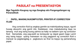 PASULAT na PRESENTASYON
Mga Tagubilin Kaugnay ng mga Sangkap at/o Pangangailangan ng
Pananaliksik
PAPEL, MAKINILYA/KOMPYUTER, PRINTER AT CORRECTION
FLUID
Ang correction fluid ay angkop gamitin sa makinilyadong kopya, ngunit
huwag abusuhin ang gamit nito. Kadalasan, mas makabubuting itayp na
lamang muli ang isang buong pahina sa halip na tadtarin iyon ng correction
fluid. Samantala, ang pag-eedit sa kompyuter ay dapat gawin bago i-print
ang isang kopya upang maiwasan na ang paggamit ng correction fluid o
manwal na pagdaragdag o pagbubura sa final na kopya ng pamanahong
papel.
 