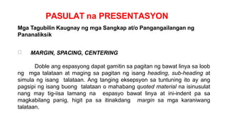 PASULAT na PRESENTASYON
Mga Tagubilin Kaugnay ng mga Sangkap at/o Pangangailangan ng
Pananaliksik
MARGIN, SPACING, CENTERING
Doble ang espasyong dapat gamitin sa pagitan ng bawat linya sa loob
ng mga talataan at maging sa pagitan ng isang heading, sub-heading at
simula ng isang talataan. Ang tanging eksepsyon sa tuntuning ito ay ang
pagsipi ng isang buong talataan o mahabang quoted material na isinusulat
nang may tig-iisa lamang na espasyo bawat linya at ini-indent pa sa
magkabilang panig, higit pa sa itinakdang margin sa mga karaniwang
talataan.
 