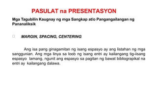 PASULAT na PRESENTASYON
Mga Tagubilin Kaugnay ng mga Sangkap at/o Pangangailangan ng
Pananaliksik
MARGIN, SPACING, CENTERING
Ang isa pang ginagamitan ng isang espasyo ay ang listahan ng mga
sanggunian. Ang mga linya sa loob ng isang entri ay kailangang tig-iisang
espasyo lamang, ngunit ang espasyo sa pagitan ng bawat bibliograpikal na
entri ay kailangang dalawa.
 