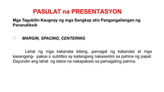 PASULAT na PRESENTASYON
Mga Tagubilin Kaugnay ng mga Sangkap at/o Pangangailangan ng
Pananaliksik
MARGIN, SPACING, CENTERING
Lahat ng mga kabanata bilang, pamagat ng kabanata at mga
kasangang- paksa o subtitles ay kailangang nakasentro sa pahina ng papel.
Gayundin ang lahat ng datos na nakapaloob sa pamagating pahina.
 