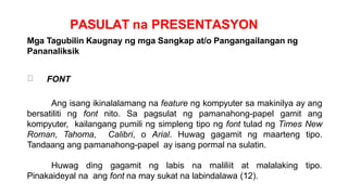 PASULAT na PRESENTASYON
Mga Tagubilin Kaugnay ng mga Sangkap at/o Pangangailangan ng
Pananaliksik
FONT
Ang isang ikinalalamang na feature ng kompyuter sa makinilya ay ang
bersatiliti ng font nito. Sa pagsulat ng pamanahong-papel gamit ang
kompyuter, kailangang pumili ng simpleng tipo ng font tulad ng Times New
Roman, Tahoma, Calibri, o Arial. Huwag gagamit ng maarteng tipo.
Tandaang ang pamanahong-papel ay isang pormal na sulatin.
Huwag ding gagamit ng labis na maliliit at malalaking tipo.
Pinakaideyal na ang font na may sukat na labindalawa (12).
 