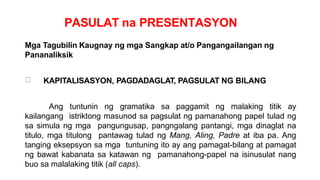 PASULAT na PRESENTASYON
Mga Tagubilin Kaugnay ng mga Sangkap at/o Pangangailangan ng
Pananaliksik
KAPITALISASYON, PAGDADAGLAT, PAGSULAT NG BILANG
Ang tuntunin ng gramatika sa paggamit ng malaking titik ay
kailangang istriktong masunod sa pagsulat ng pamanahong papel tulad ng
sa simula ng mga pangungusap, pangngalang pantangi, mga dinaglat na
titulo, mga titulong pantawag tulad ng Mang, Aling, Padre at iba pa. Ang
tanging eksepsyon sa mga tuntuning ito ay ang pamagat-bilang at pamagat
ng bawat kabanata sa katawan ng pamanahong-papel na isinusulat nang
buo sa malalaking titik (all caps).
 