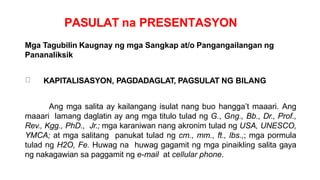 PASULAT na PRESENTASYON
Mga Tagubilin Kaugnay ng mga Sangkap at/o Pangangailangan ng
Pananaliksik
KAPITALISASYON, PAGDADAGLAT, PAGSULAT NG BILANG
Ang mga salita ay kailangang isulat nang buo hangga’t maaari. Ang
maaari lamang daglatin ay ang mga titulo tulad ng G., Gng., Bb., Dr., Prof.,
Rev., Kgg., PhD., Jr.; mga karaniwan nang akronim tulad ng USA, UNESCO,
YMCA; at mga salitang panukat tulad ng cm., mm., ft., lbs.,; mga pormula
tulad ng H2O, Fe. Huwag na huwag gagamit ng mga pinaikling salita gaya
ng nakagawian sa paggamit ng e-mail at cellular phone.
 