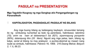 PASULAT na PRESENTASYON
Mga Tagubilin Kaugnay ng mga Sangkap at/o Pangangailangan ng
Pananaliksik
KAPITALISASYON, PAGDADAGLAT, PAGSULAT NG BILANG
Ang mga buong bilang ay kailangang baybayin, sinusundan lamang
ito ng simbulong numerikal sa loob ng parentesis, halimbawa: labinlima
(15), anim na raan at dalawampu’t isa (621), siyamnapung porsyento
(90%), dalampung litro (20 liters). Ngunit ang mga petsa, taon, bilang ng
kalye, serial at bilang na may praksyon o puntos-desimal ay maaari nang
isulat sa simbulo, halimbawa: Pebrero 16, 1969, 216 Daang Malvar, Bolyum
2, 1 ¼, 89.23.
 