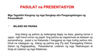 PASULAT na PRESENTASYON
Mga Tagubilin Kaugnay ng mga Sangkap at/o Pangangailangan ng
Pananaliksik
BILANG NG PAHINA
Ang bilang ng pahina ay kailangang ilagay sa itaas, gawing kanan o
upper right hand corner ng papel. Ang pahina ay nagsisimula sa katawan ng
pamanahong- papel o sa Kabanata I hanggang sa mga huling pahina nito.
Hindi na nilalagyan ng bilang ng pahina ang Fly leaf, Pamagating Pahina,
Dahon ng Pagpapatibay, Pasasalamat, Listahan ng mga Talahanayan at
Grap at Listahan ng mga Nilalaman.
 