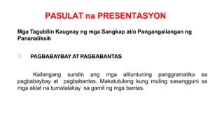 PASULAT na PRESENTASYON
Mga Tagubilin Kaugnay ng mga Sangkap at/o Pangangailangan ng
Pananaliksik
PAGBABAYBAY AT PAGBABANTAS
Kailangang sundin ang mga alituntuning panggramatika sa
pagbabaybay at pagbabantas. Makatutulong kung muling sasangguni sa
mga aklat na tumatalakay sa gamit ng mga bantas.
 