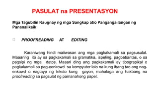 PASULAT na PRESENTASYON
Mga Tagubilin Kaugnay ng mga Sangkap at/o Pangangailangan ng
Pananaliksik
PROOFREADING AT EDITING
Karaniwang hindi maiiwasan ang mga pagkakamali sa pagsusulat.
Maaaring ito ay sa pagkakamali sa gramatika, ispeling, pagbabantas, o sa
pagsipi ng mga datos. Maaari ding ang pagkakamali ay tipograpikal o
pagkakamali sa pag-eenkowd sa kompyuter lalo na kung ibang tao ang nag-
enkowd o nagtayp ng teksto kung gayon, mahalaga ang hakbang na
proofreading sa pagsulat ng pamanahong papel.
 