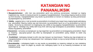 KATANGIAN NG
PANANALIKSIK
(Bernales, et. al., 2013)
1. Mapagkakatiwalaan - ulitin man ang pananaliksik gamit ang parehong pamamaraan, nararapat ay maging
magkatulad ang resulta na siyang pinupunto ng pagiging mapagkakatiwalaan. Ang pabagu-bagong resulta ay tanda
ng hindi lubusang mapagkakatiwalaan ang resulta ng pananaliksik at mainam na makabuo ng ibang pamamaraan
ng pagsasagawa ng pananaliksik.
2. Validity - pagiging tama o mali ng resulta ng pananaliksik at tumitiyak kung maaari bang maging kapaki-pakinabang
ang pananaliksik. Maaring mabisa nga ang instrumento ng pananaliksik ngunit sa uri ng pananaliksik ay hindi ito
angkop. Itinuturing ng nakararami na magkaugnay ang validity at ang pagiging mapagkakatiwalaan ng pananaliksik
ngunit higit na mahalaga ang validity dahil kung hindi valid ang mga isinasagawa sa pananaliksik, mawawalan ng
saysay ang gawaing pananaliksik.
3.Kawastuhan - tumutukoy sa kaangkupan ng mga kagamitan ng pananaliksik sa isinasagawang pananaliksik. Dapat
ay maaaring pag-ugnay-ugnayin ang lahat ng kasangkapan sa pananaliksik upang matiyak na wasto ang
pananaliksik.
4. Kredibilidad - kailangang maingat na piliin ang mga hanguan ng impormasyon. Tiyaking ang mga pinagkunan ay
mapagkakatiwalaan at kung may nakapanayam man, kailangang matiyak na siya ay taong kinikilala sa larangan ng
pinag- uusapan.
5.Generalizability - mahalagang tiyakin na ang resulta ng pananaliksik ay maaaring maikapit sa mas malalaking
populasyon kung kaya’t sa pagpili ng sample size, kailangang tiyakin na ito ay maaaring kumatawan sa mas
malalaking bilang.
 