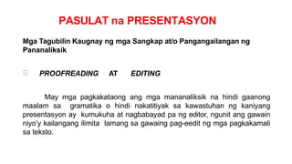 PASULAT na PRESENTASYON
Mga Tagubilin Kaugnay ng mga Sangkap at/o Pangangailangan ng
Pananaliksik
PROOFREADING AT EDITING
May mga pagkakataong ang mga mananaliksik na hindi gaanong
maalam sa gramatika o hindi nakatitiyak sa kawastuhan ng kaniyang
presentasyon ay kumukuha at nagbabayad pa ng editor, ngunit ang gawain
niyo’y kailangang ilimita lamang sa gawaing pag-eedit ng mga pagkakamali
sa teksto.
 