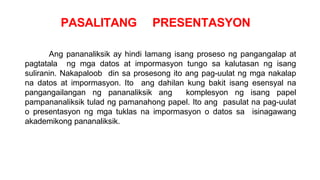 PASALITANG PRESENTASYON
Ang pananaliksik ay hindi lamang isang proseso ng pangangalap at
pagtatala ng mga datos at impormasyon tungo sa kalutasan ng isang
suliranin. Nakapaloob din sa prosesong ito ang pag-uulat ng mga nakalap
na datos at impormasyon. Ito ang dahilan kung bakit isang esensyal na
pangangailangan ng pananaliksik ang komplesyon ng isang papel
pampananaliksik tulad ng pamanahong papel. Ito ang pasulat na pag-uulat
o presentasyon ng mga tuklas na impormasyon o datos sa isinagawang
akademikong pananaliksik.
 