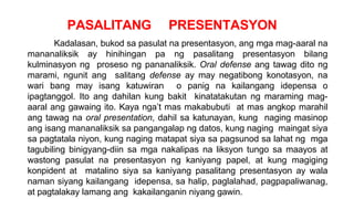 PASALITANG PRESENTASYON
Kadalasan, bukod sa pasulat na presentasyon, ang mga mag-aaral na
mananaliksik ay hinihingan pa ng pasalitang presentasyon bilang
kulminasyon ng proseso ng pananaliksik. Oral defense ang tawag dito ng
marami, ngunit ang salitang defense ay may negatibong konotasyon, na
wari bang may isang katuwiran o panig na kailangang idepensa o
ipagtanggol. Ito ang dahilan kung bakit kinatatakutan ng maraming mag-
aaral ang gawaing ito. Kaya nga’t mas makabubuti at mas angkop marahil
ang tawag na oral presentation, dahil sa katunayan, kung naging masinop
ang isang mananaliksik sa pangangalap ng datos, kung naging maingat siya
sa pagtatala niyon, kung naging matapat siya sa pagsunod sa lahat ng mga
tagubiling binigyang-diin sa mga nakalipas na liksyon tungo sa maayos at
wastong pasulat na presentasyon ng kaniyang papel, at kung magiging
konpident at matalino siya sa kaniyang pasalitang presentasyon ay wala
naman siyang kailangang idepensa, sa halip, paglalahad, pagpapaliwanag,
at pagtalakay lamang ang kakailanganin niyang gawin.
 