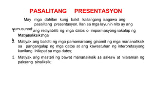 PASALITANG PRESENTASYON
May mga dahilan kung bakit kailangang isagawa ang
pasalitang presentasyon. Ilan sa mga layunin nito ay ang
sumusunod:
1.
Matiya
k
ang relayabiliti ng mga datos o impormasyongnakalap ng
mga
mananaliksik;
2. Matiyak ang baliditi ng mga pamamaraang ginamit ng mga mananaliksik
sa pangangalap ng mga datos at ang kawastuhan ng interpretasyong
kanilang inilapat sa mga datos;
3. Matiyak ang masteri ng bawat mananaliksik sa saklaw at nilalaman ng
paksang sinaliksik;
 