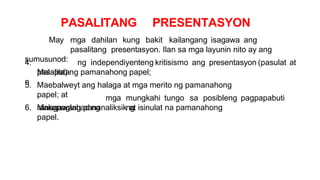 PASALITANG PRESENTASYON
May mga dahilan kung bakit kailangang isagawa ang
pasalitang presentasyon. Ilan sa mga layunin nito ay ang
sumusunod:
4.
Malapata
n
ng independiyenteng kritisismo ang presentasyon (pasulat at
pasalita) ng pamanahong papel;
5. Maebalweyt ang halaga at mga merito ng pamanahong
papel; at
6. Makapaglahad ng
mga mungkahi tungo sa posibleng pagpapabuti
ng
isinagawang pananaliksik at isinulat na pamanahong
papel.
 