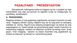 PASALITANG PRESENTASYON
Samakatuwid, kailangang isaisip at isagawa ng isa o pangkat ng mga
mananaliksik ang mga sumusunod na tagubilin tungo sa matagumpay na
pasalitang presentasyon:
A. PAGHAHANDA
Magiging limitado rin ang gagawing paghahanda ng bawat miyembro at wala
nang magiging dahilan upang magahol ang isa sa pag-aaral sa bahaging
naitakda sa kaniya. Ngunit kung sadyang pinagtulungan ng bawat isa ang
pagsasagawa ng bawat bahagi ng pamanahong papel, bawat miyembro ay
inaasahang magiging maalam sa nilalaman ng lahat ng bahagi niyon. Kung
gayon, hindi magiging suliranin sa bawat miyembro ang pagkakamit ng
masteri sa kabuuan ng isinulat na pamanahong papel.
 