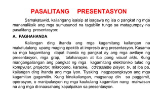 PASALITANG PRESENTASYON
Samakatuwid, kailangang isaisip at isagawa ng isa o pangkat ng mga
mananaliksik ang mga sumusunod na tagubilin tungo sa matagumpay na
pasalitang presentasyon:
A. PAGHAHANDA
Kailangan ding ihanda ang mga kagamitang kailangan na
makatutulong upang maging epektib at impresib ang presentasyon. Kasama
sa mga kagamitang dapat ihanda ng pangkat ay ang mga awtlayn ng
presentasyon, mga grap, talahanayan at iba pang visual aids. Kung
mangangailangan ang pangkat ng mga kagamitang elektroniko tulad ng
kompyuter, projector, mikropono, karaoke, cd/cassette player, tv, at iba pa,
kailangan ding ihanda ang mga iyon. Tiyaking nagpapangksyon ang mga
kagamitan gagamitin. Kung kinakailangan, magsanay din sa paggamit,
operasyon, o manipulasyon ng mga kaukulang kagamitan nang maiwasan
na ang mga di-inaasahang kapalpakan sa presentasyon.
 
