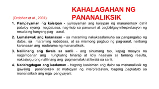 KAHALAGAHAN NG
PANANALIKSIK
(Ordoñez et al., 2007)
1. Pampayaman ng kaisipan - yumayaman ang kaisipan ng mananaliksik dahil
patuloy siyang nagbabasa, nag-iisip sa panunuri at pagbibigay-interpretasyon ng
resulta ng kanyang pag- aaral.
2. Lumalawak ang karanasan - sa maraming nakakasalamuha sa pangangalap ng
datos, sa maraming nababasa, at sa mismong pagbuo ng pag-aaral, naiibang
karanasan ang nadarama ng mananaliksik.
3. Nalilinang ang tiwala sa sarili - ang sinumang tao, kapag maayos na
nagampanan ang tungkuling hinarap at ito’y naaayon sa tamang resulta,
nakasisigurong nalilinang ang pagmamalaki at tiwala sa sarili.
4. Nadaragdagan ang kaalaman - bagong kaalaman ang dulot sa mananaliksik ng
gawaing pananaliksik at mabigyan ng interpretasyon, bagong pagkatuto sa
mananaliksik ang mga pangyayari.
 