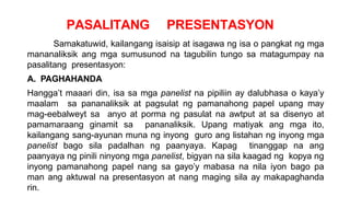 PASALITANG PRESENTASYON
Samakatuwid, kailangang isaisip at isagawa ng isa o pangkat ng mga
mananaliksik ang mga sumusunod na tagubilin tungo sa matagumpay na
pasalitang presentasyon:
A. PAGHAHANDA
Hangga’t maaari din, isa sa mga panelist na pipiliin ay dalubhasa o kaya’y
maalam sa pananaliksik at pagsulat ng pamanahong papel upang may
mag-eebalweyt sa anyo at porma ng pasulat na awtput at sa disenyo at
pamamaraang ginamit sa pananaliksik. Upang matiyak ang mga ito,
kailangang sang-ayunan muna ng inyong guro ang listahan ng inyong mga
panelist bago sila padalhan ng paanyaya. Kapag tinanggap na ang
paanyaya ng pinili ninyong mga panelist, bigyan na sila kaagad ng kopya ng
inyong pamanahong papel nang sa gayo’y mabasa na nila iyon bago pa
man ang aktuwal na presentasyon at nang maging sila ay makapaghanda
rin.
 