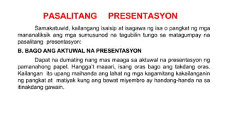 PASALITANG PRESENTASYON
Samakatuwid, kailangang isaisip at isagawa ng isa o pangkat ng mga
mananaliksik ang mga sumusunod na tagubilin tungo sa matagumpay na
pasalitang presentasyon:
B. BAGO ANG AKTUWAL NA PRESENTASYON
Dapat na dumating nang mas maaga sa aktuwal na presentasyon ng
pamanahong papel. Hangga’t maaari, isang oras bago ang takdang oras.
Kailangan ito upang maihanda ang lahat ng mga kagamitang kakailanganin
ng pangkat at matiyak kung ang bawat miyembro ay handang-handa na sa
itinakdang gawain.
 