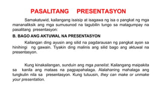 PASALITANG PRESENTASYON
Samakatuwid, kailangang isaisip at isagawa ng isa o pangkat ng mga
mananaliksik ang mga sumusunod na tagubilin tungo sa matagumpay na
pasalitang presentasyon:
B. BAGO ANG AKTUWAL NA PRESENTASYON
Kailangan ding ayusin ang silid na pagdarausan ng pangkat ayon sa
hinihingi ng gawain. Tiyakin ding malinis ang silid bago ang aktuwal na
presentasyon.
Kung kinakailangan, sunduin ang mga panelist. Kailangang maipakita
sa kanila ang mataas na pagpapahalaga. Alalahaning mahalaga ang
tungkulin nila sa presentasyon. Kung tutuusin, they can make or unmake
your presentation.
 