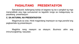 PASALITANG PRESENTASYON
Samakatuwid, kailangang isaisip at isagawa ng isa o pangkat ng mga
mananaliksik ang mga sumusunod na tagubilin tungo sa matagumpay na
pasalitang presentasyon:
C. SA AKTUWAL NA PRESENTASYON
Magsimula sa oras. Hindi magandang impresyon sa mga panelist ang
pagkaantala ng presentasyon.
Magbihis nang naaayon sa okasyon. Business attire ang
iminumungkahing kasuotan.
 