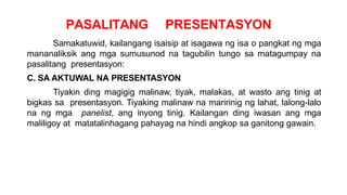 PASALITANG PRESENTASYON
Samakatuwid, kailangang isaisip at isagawa ng isa o pangkat ng mga
mananaliksik ang mga sumusunod na tagubilin tungo sa matagumpay na
pasalitang presentasyon:
C. SA AKTUWAL NA PRESENTASYON
Tiyakin ding magigig malinaw, tiyak, malakas, at wasto ang tinig at
bigkas sa presentasyon. Tiyaking malinaw na maririnig ng lahat, lalong-lalo
na ng mga panelist, ang inyong tinig. Kailangan ding iwasan ang mga
maliligoy at matatalinhagang pahayag na hindi angkop sa ganitong gawain.
 