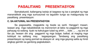 PASALITANG PRESENTASYON
Samakatuwid, kailangang isaisip at isagawa ng isa o pangkat ng mga
mananaliksik ang mga sumusunod na tagubilin tungo sa matagumpay na
pasalitang presentasyon:
C. SA AKTUWAL NA PRESENTASYON
Sa pagsasalita, magpakita ng tiwala sa sarili. Hangga’t maaari,
iwasan ang mga nakadidistrak na mannerism at labis na paggamit ng mga
pahayag na walang tiyak na kahulugan tulad ng ahhh…, bale…, …ng ano at
iba pa. Iwasan din ang paggamit ng mga bulgar, balbal, at maging mga
kolokyal na salitang may kagaspangan. Tandaang ang pasalitang
presentasyon ay isang pormal na okasyon at ang mga gayong salita ay hindi
angkop gamitin sa ganitong pagkakataon.
 