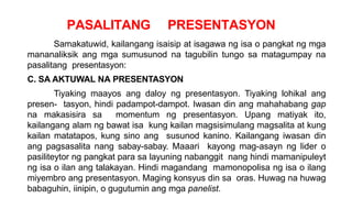 PASALITANG PRESENTASYON
Samakatuwid, kailangang isaisip at isagawa ng isa o pangkat ng mga
mananaliksik ang mga sumusunod na tagubilin tungo sa matagumpay na
pasalitang presentasyon:
C. SA AKTUWAL NA PRESENTASYON
Tiyaking maayos ang daloy ng presentasyon. Tiyaking lohikal ang
presen- tasyon, hindi padampot-dampot. Iwasan din ang mahahabang gap
na makasisira sa momentum ng presentasyon. Upang matiyak ito,
kailangang alam ng bawat isa kung kailan magsisimulang magsalita at kung
kailan matatapos, kung sino ang susunod kanino. Kailangang iwasan din
ang pagsasalita nang sabay-sabay. Maaari kayong mag-asayn ng lider o
pasiliteytor ng pangkat para sa layuning nabanggit nang hindi mamanipuleyt
ng isa o ilan ang talakayan. Hindi magandang mamonopolisa ng isa o ilang
miyembro ang presentasyon. Maging konsyus din sa oras. Huwag na huwag
babaguhin, iinipin, o gugutumin ang mga panelist.
 