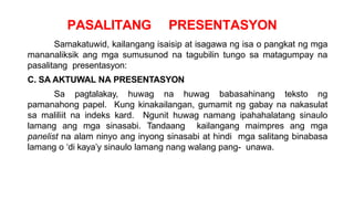 PASALITANG PRESENTASYON
Samakatuwid, kailangang isaisip at isagawa ng isa o pangkat ng mga
mananaliksik ang mga sumusunod na tagubilin tungo sa matagumpay na
pasalitang presentasyon:
C. SA AKTUWAL NA PRESENTASYON
Sa pagtalakay, huwag na huwag babasahinang teksto ng
pamanahong papel. Kung kinakailangan, gumamit ng gabay na nakasulat
sa maliliit na indeks kard. Ngunit huwag namang ipahahalatang sinaulo
lamang ang mga sinasabi. Tandaang kailangang maimpres ang mga
panelist na alam ninyo ang inyong sinasabi at hindi mga salitang binabasa
lamang o ‘di kaya’y sinaulo lamang nang walang pang- unawa.
 