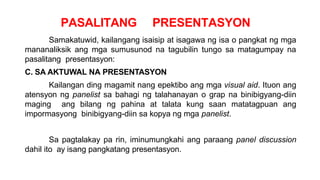 PASALITANG PRESENTASYON
Samakatuwid, kailangang isaisip at isagawa ng isa o pangkat ng mga
mananaliksik ang mga sumusunod na tagubilin tungo sa matagumpay na
pasalitang presentasyon:
C. SA AKTUWAL NA PRESENTASYON
Kailangan ding magamit nang epektibo ang mga visual aid. Ituon ang
atensyon ng panelist sa bahagi ng talahanayan o grap na binibigyang-diin
maging ang bilang ng pahina at talata kung saan matatagpuan ang
impormasyong binibigyang-diin sa kopya ng mga panelist.
Sa pagtalakay pa rin, iminumungkahi ang paraang panel discussion
dahil ito ay isang pangkatang presentasyon.
 