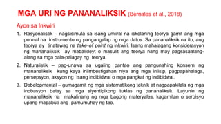 MGA URI NG PANANALIKSIK (Bernales et al., 2018)
Ayon sa Inkwiri
1. Rasyonalistik – nagsisimula sa isang umiiral na iskolarling teorya gamit ang mga
pormal na instrumento ng pangangalap ng mga datos. Sa pananaliksik na ito, ang
teorya ay tinatawag na take-of point ng inkwiri. Isang mahalagang konsiderasyon
ng mananaliksik ay mabalideyt o masulit ang teorya nang may pagsasaalang-
alang sa mga pala-palagay ng teorya.
2. Naturalistik – pag-unawa sa ugaling pantao ang pangunahing konsern ng
mananaliksik kung kaya iniimbestigahan niya ang mga iniisip, pagpapahalaga,
persepsyon, aksyon ng isang indibidwal o mga pangkat ng indibidwal.
3. Debelopmental – gumagamit ng mga sistematikong teknik at nagpapakilala ng mga
inobasyon batay sa mga siyentipikong tuklas ng pananaliksik. Layunin ng
mananaliksik na makalinang ng mga bagong materyales, kagamitan o serbisyo
upang mapabuti ang pamumuhay ng tao.
 